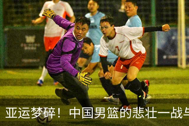 亚运梦碎！中国男篮的悲壮一战与心碎之夜